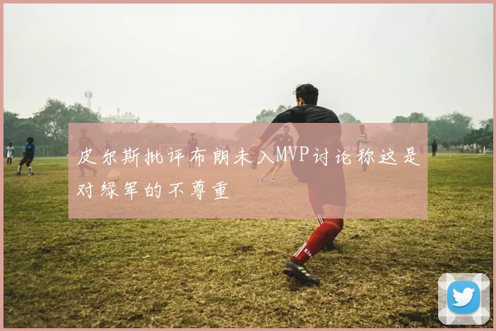 皮尔斯批评布朗未入MVP讨论称这是对绿军的不尊重