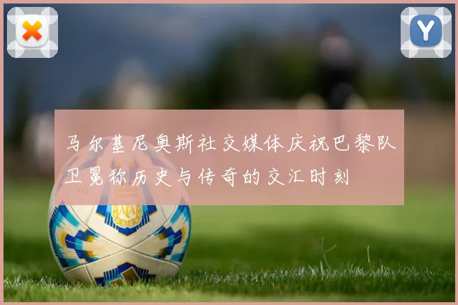 马尔基尼奥斯社交媒体庆祝巴黎队卫冕称历史与传奇的交汇时刻