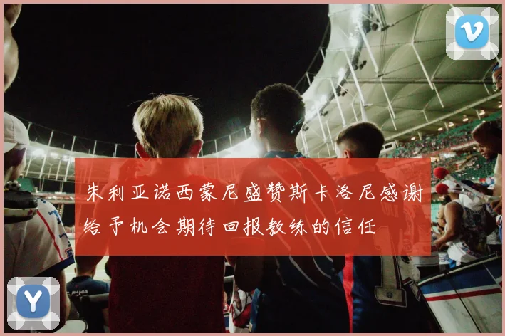 朱利亚诺西蒙尼盛赞斯卡洛尼感谢给予机会期待回报教练的信任