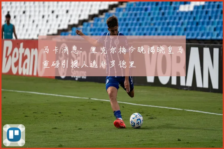 马卡消息：里克尔梅今晚揭晓皇马重磅引援人选非罗德里