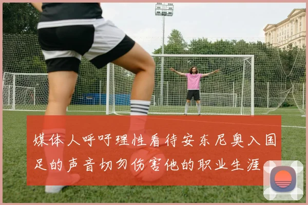 媒体人呼吁理性看待安东尼奥入国足的声音切勿伤害他的职业生涯
