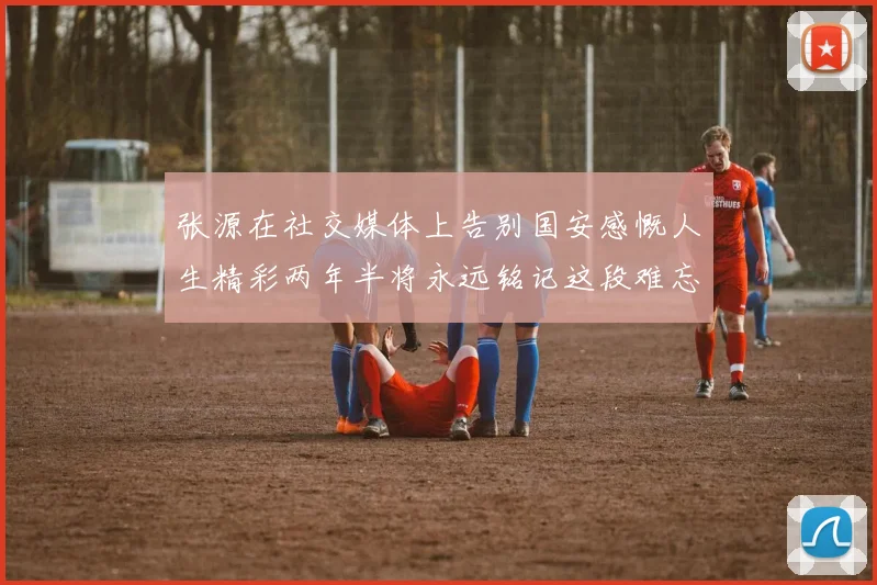张源在社交媒体上告别国安感慨人生精彩两年半将永远铭记这段难忘故事