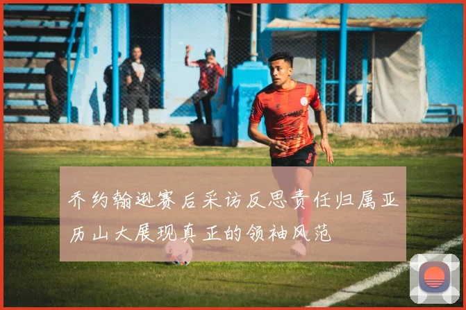 乔约翰逊赛后采访反思责任归属亚历山大展现真正的领袖风范