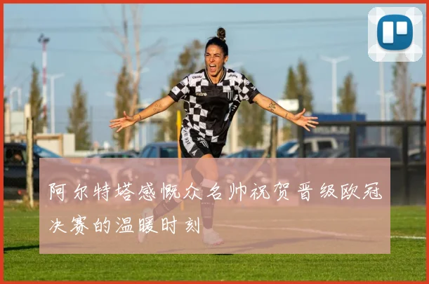 阿尔特塔感慨众名帅祝贺晋级欧冠决赛的温暖时刻