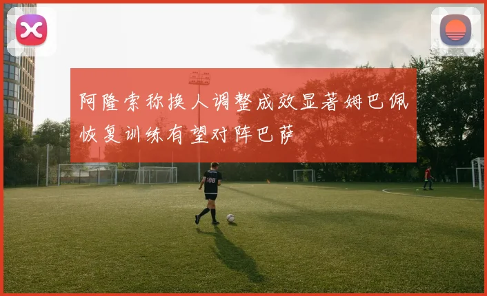 阿隆索称换人调整成效显著姆巴佩恢复训练有望对阵巴萨