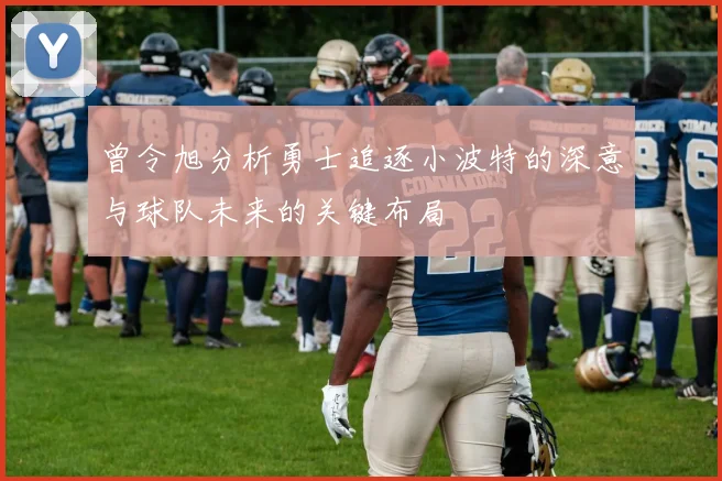 曾令旭分析勇士追逐小波特的深意与球队未来的关键布局