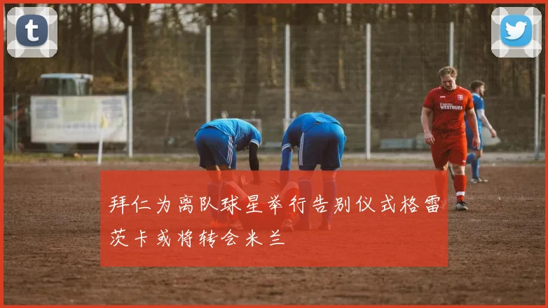 拜仁为离队球星举行告别仪式格雷茨卡或将转会米兰