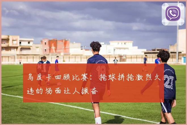 乌度卡回顾比赛：抢球拼抢激烈久违的场面让人振奋