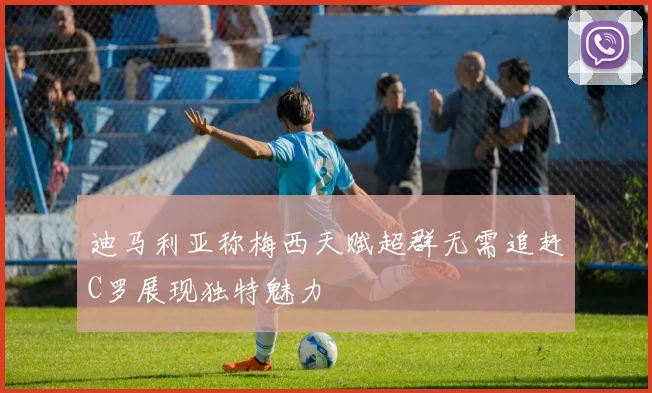 迪马利亚称梅西天赋超群无需追赶C罗展现独特魅力