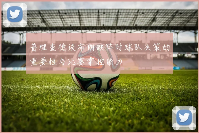 普理查德谈布朗缺阵时球队决策的重要性与比赛掌控能力